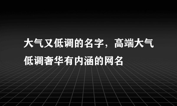 大气又低调的名字，高端大气低调奢华有内涵的网名
