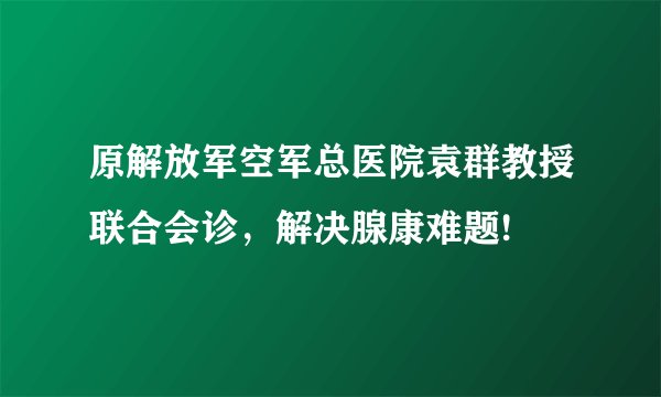 原解放军空军总医院袁群教授联合会诊，解决腺康难题!