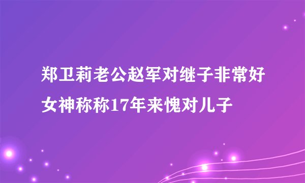 郑卫莉老公赵军对继子非常好女神称称17年来愧对儿子