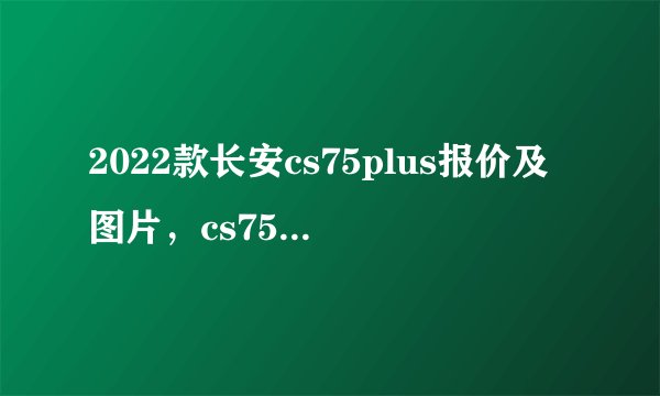 2022款长安cs75plus报价及图片，cs75plus价格参数图片