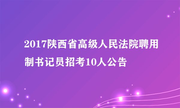2017陕西省高级人民法院聘用制书记员招考10人公告