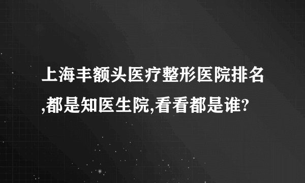 上海丰额头医疗整形医院排名,都是知医生院,看看都是谁?