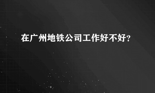 在广州地铁公司工作好不好？