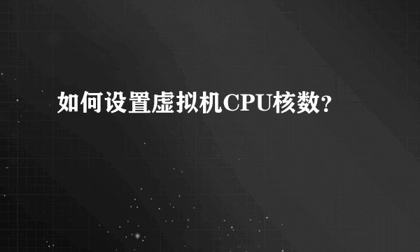 如何设置虚拟机CPU核数？