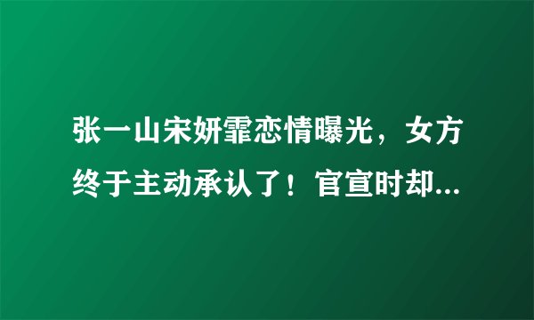 张一山宋妍霏恋情曝光，女方终于主动承认了！官宣时却已经分手了