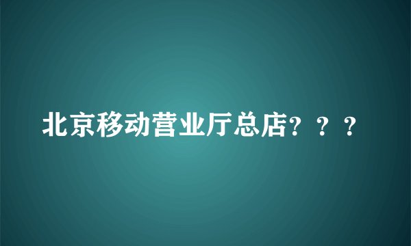北京移动营业厅总店？？？