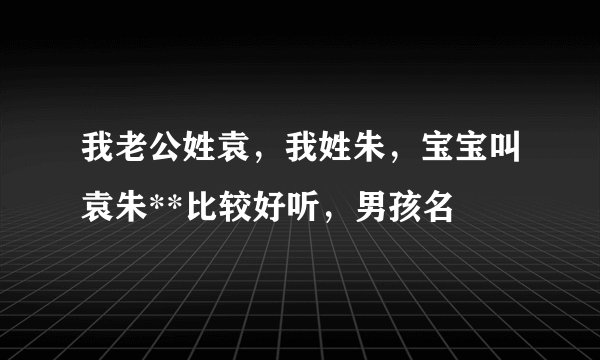 我老公姓袁，我姓朱，宝宝叫袁朱**比较好听，男孩名