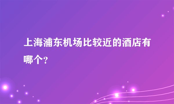 上海浦东机场比较近的酒店有哪个？