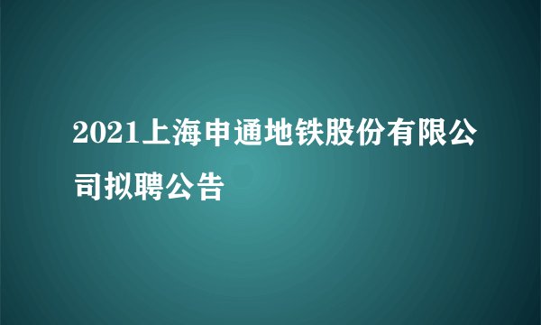 2021上海申通地铁股份有限公司拟聘公告