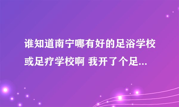 谁知道南宁哪有好的足浴学校或足疗学校啊 我开了个足疗店 可是没有技师 我想找个好点的足疗学校
