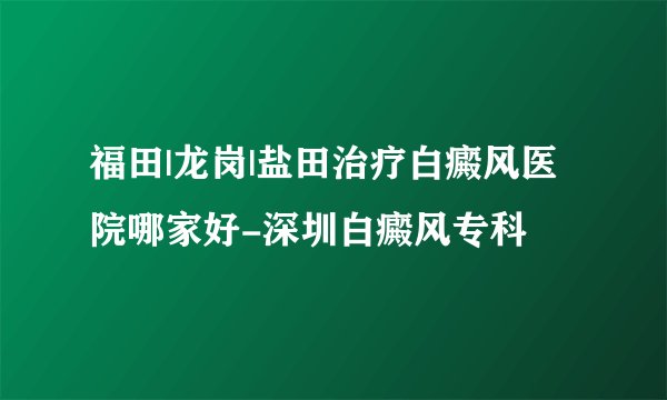 福田|龙岗|盐田治疗白癜风医院哪家好-深圳白癜风专科