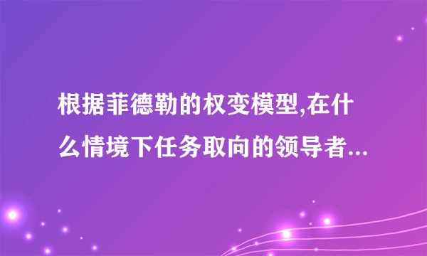 根据菲德勒的权变模型,在什么情境下任务取向的领导者更有效?什么情境下关系取向的领导者更有效