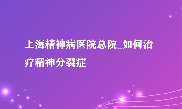 上海精神病医院总院_如何治疗精神分裂症