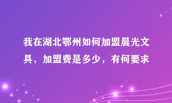 我在湖北鄂州如何加盟晨光文具，加盟费是多少，有何要求
