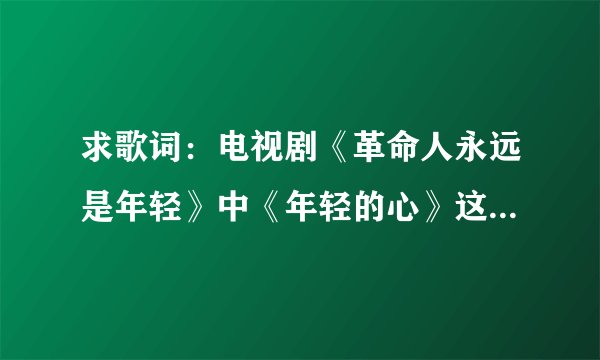 求歌词：电视剧《革命人永远是年轻》中《年轻的心》这首歌的歌词