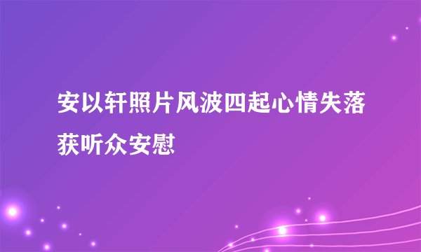 安以轩照片风波四起心情失落获听众安慰