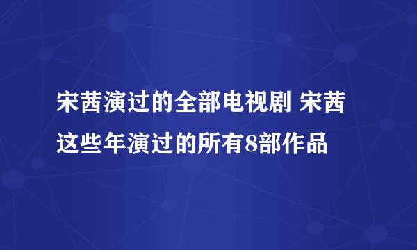 宋茜演过的全部电视剧 宋茜这些年演过的所有8部作品