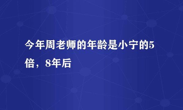 今年周老师的年龄是小宁的5倍，8年后