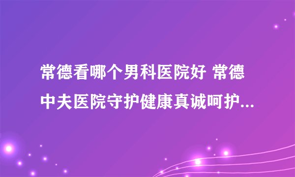 常德看哪个男科医院好 常德中夫医院守护健康真诚呵护每一位患者