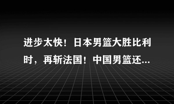进步太快!日本男篮大胜比利时,再斩法国!中国男篮还有优势吗?