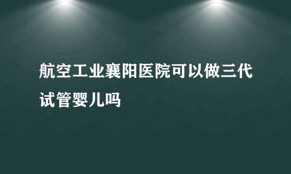 航空工业襄阳医院可以做三代试管婴儿吗