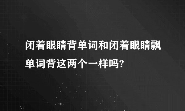 闭着眼睛背单词和闭着眼睛飘单词背这两个一样吗?
