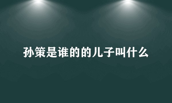 孙策是谁的的儿子叫什么