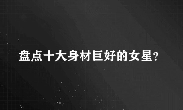 盘点十大身材巨好的女星？