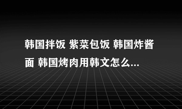 韩国拌饭 紫菜包饭 韩国炸酱面 韩国烤肉用韩文怎么读？是读哟
