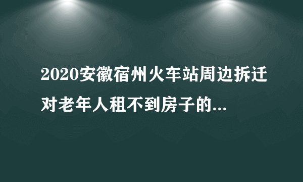 2020安徽宿州火车站周边拆迁对老年人租不到房子的怎么安排的？