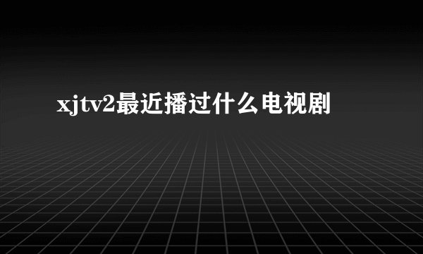 xjtv2最近播过什么电视剧