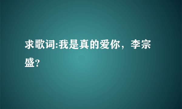 求歌词:我是真的爱你，李宗盛？