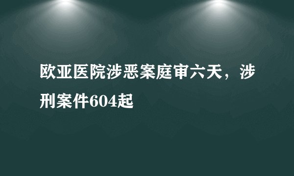 欧亚医院涉恶案庭审六天，涉刑案件604起