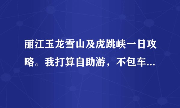 丽江玉龙雪山及虎跳峡一日攻略。我打算自助游，不包车，不跟团。一天去玉龙雪山，一天去虎跳峡，怎么走？