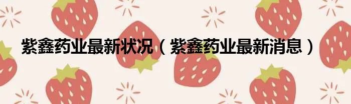 紫鑫药业最新状况（紫鑫药业最新消息）