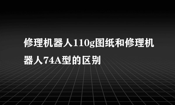 修理机器人110g图纸和修理机器人74A型的区别