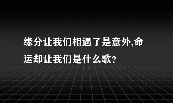 缘分让我们相遇了是意外,命运却让我们是什么歌？