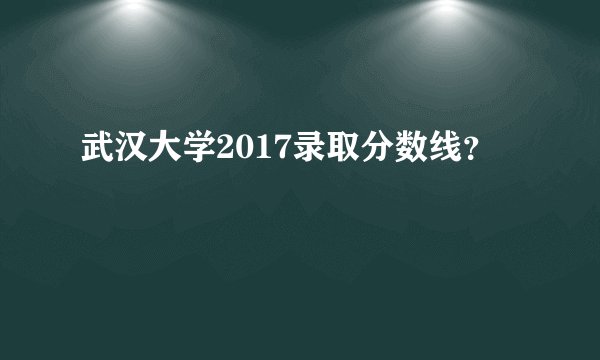 武汉大学2017录取分数线？