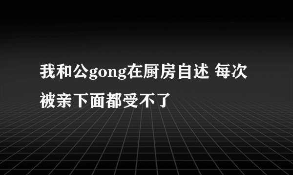 我和公gong在厨房自述 每次被亲下面都受不了
