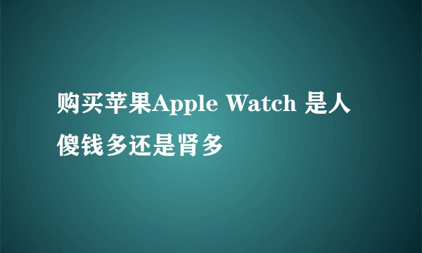购买苹果Apple Watch 是人傻钱多还是肾多