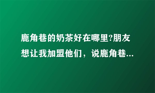 鹿角巷的奶茶好在哪里?朋友想让我加盟他们，说鹿角巷是做的最好的，不过我也不清楚，我想加盟，但有点怕？