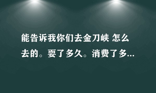 能告诉我你们去金刀峡 怎么去的。耍了多久。消费了多少... 本人 下周要去。 要做好打算..