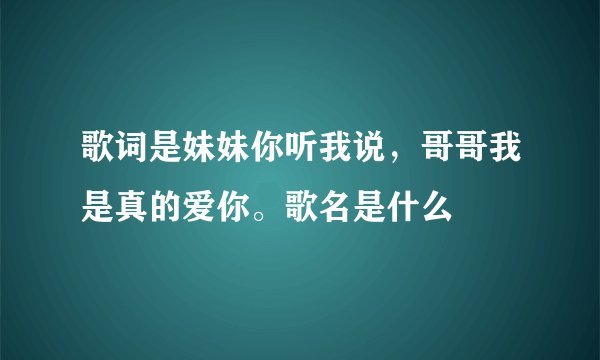 歌词是妹妹你听我说，哥哥我是真的爱你。歌名是什么
