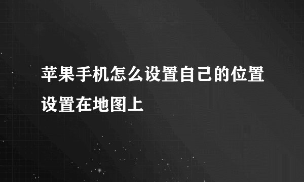 苹果手机怎么设置自己的位置设置在地图上