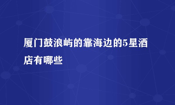 厦门鼓浪屿的靠海边的5星酒店有哪些
