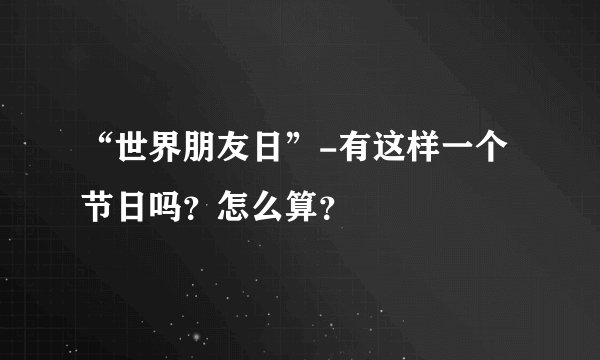 “世界朋友日”-有这样一个节日吗？怎么算？
