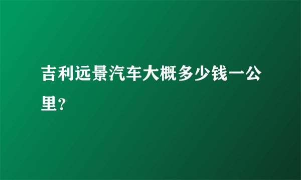 吉利远景汽车大概多少钱一公里？