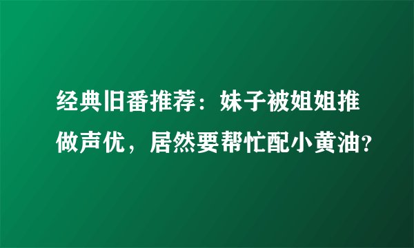 经典旧番推荐：妹子被姐姐推做声优，居然要帮忙配小黄油？
