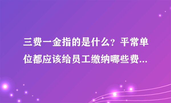 三费一金指的是什么？平常单位都应该给员工缴纳哪些费用？谢谢？