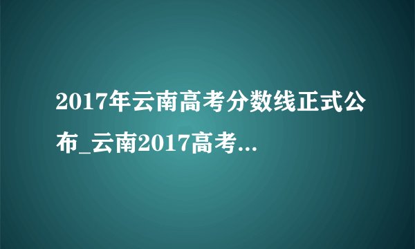2017年云南高考分数线正式公布_云南2017高考分数线多少